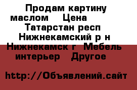 Продам картину маслом  › Цена ­ 3 000 - Татарстан респ., Нижнекамский р-н, Нижнекамск г. Мебель, интерьер » Другое   